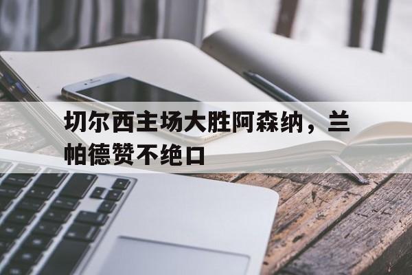 切尔西主场大胜阿森纳，兰帕德赞不绝口的简单介绍